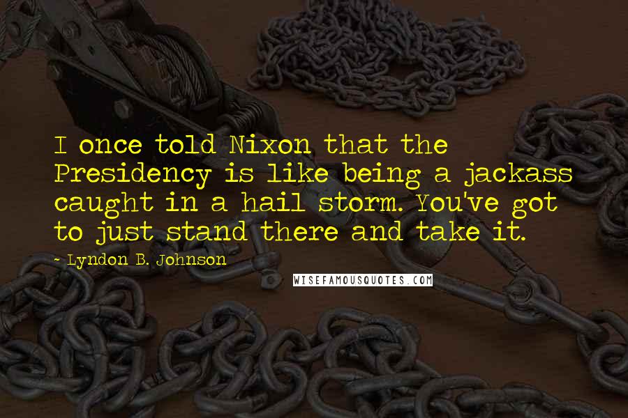 Lyndon B. Johnson Quotes: I once told Nixon that the Presidency is like being a jackass caught in a hail storm. You've got to just stand there and take it.