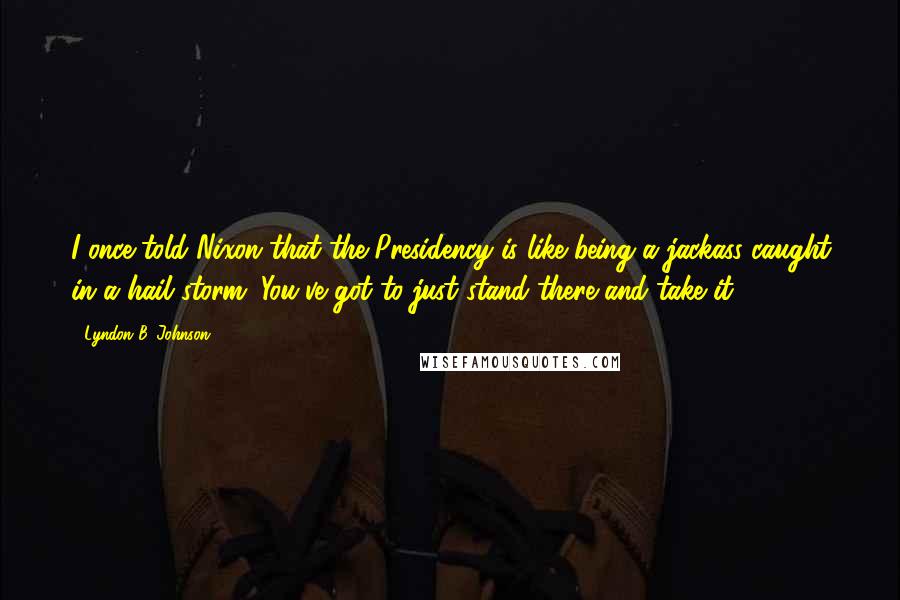 Lyndon B. Johnson Quotes: I once told Nixon that the Presidency is like being a jackass caught in a hail storm. You've got to just stand there and take it.