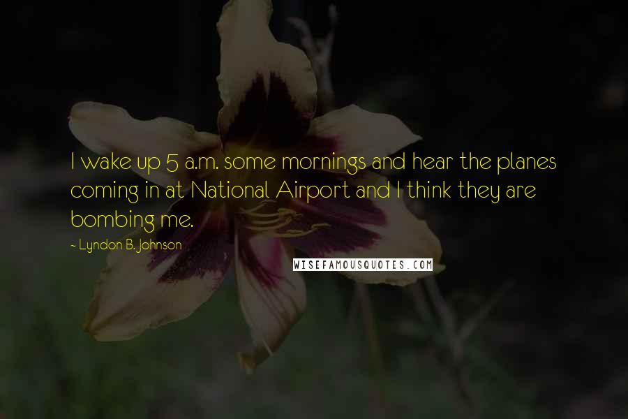 Lyndon B. Johnson Quotes: I wake up 5 a.m. some mornings and hear the planes coming in at National Airport and I think they are bombing me.