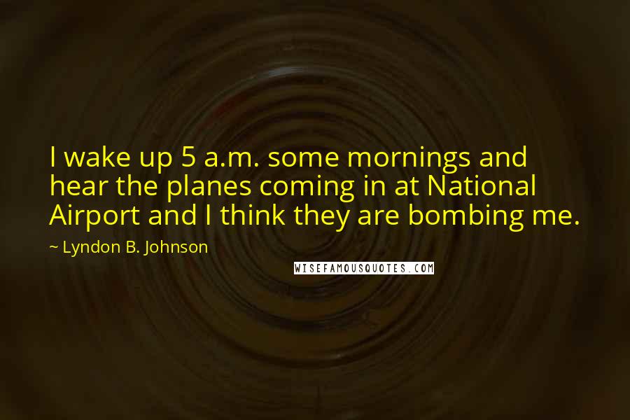 Lyndon B. Johnson Quotes: I wake up 5 a.m. some mornings and hear the planes coming in at National Airport and I think they are bombing me.