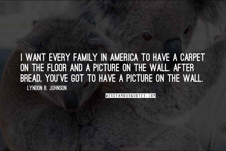 Lyndon B. Johnson Quotes: I want every family in America to have a carpet on the floor and a picture on the wall. After bread, you've got to have a picture on the wall.