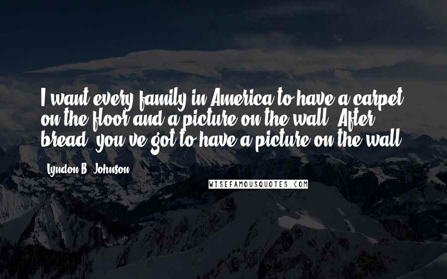 Lyndon B. Johnson Quotes: I want every family in America to have a carpet on the floor and a picture on the wall. After bread, you've got to have a picture on the wall.