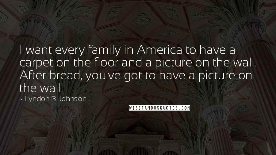 Lyndon B. Johnson Quotes: I want every family in America to have a carpet on the floor and a picture on the wall. After bread, you've got to have a picture on the wall.