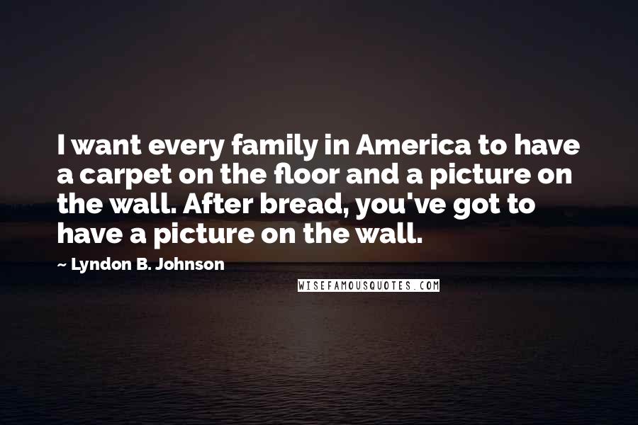 Lyndon B. Johnson Quotes: I want every family in America to have a carpet on the floor and a picture on the wall. After bread, you've got to have a picture on the wall.