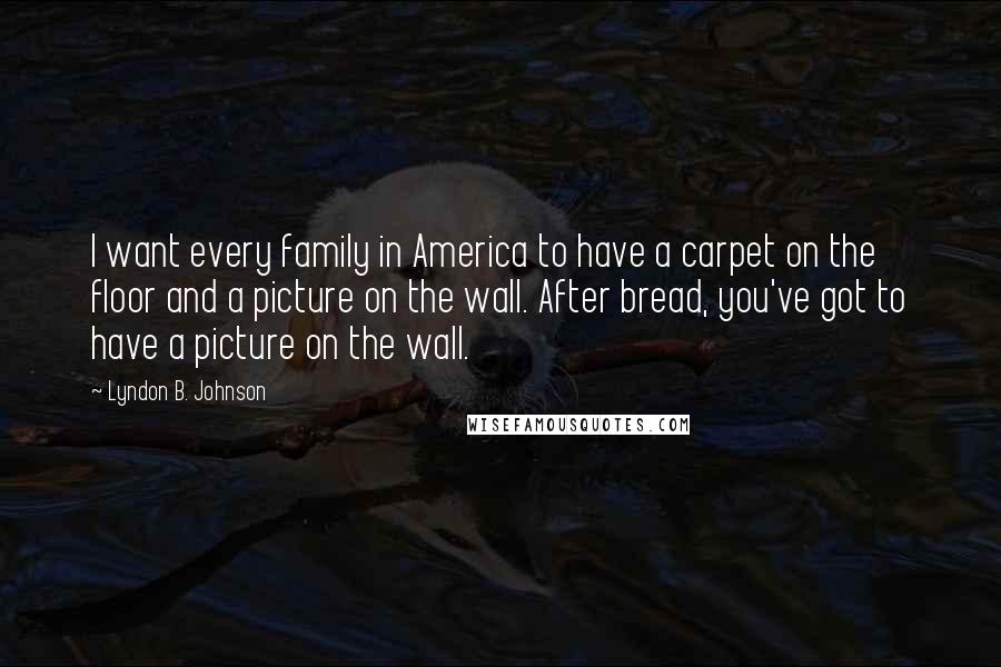 Lyndon B. Johnson Quotes: I want every family in America to have a carpet on the floor and a picture on the wall. After bread, you've got to have a picture on the wall.