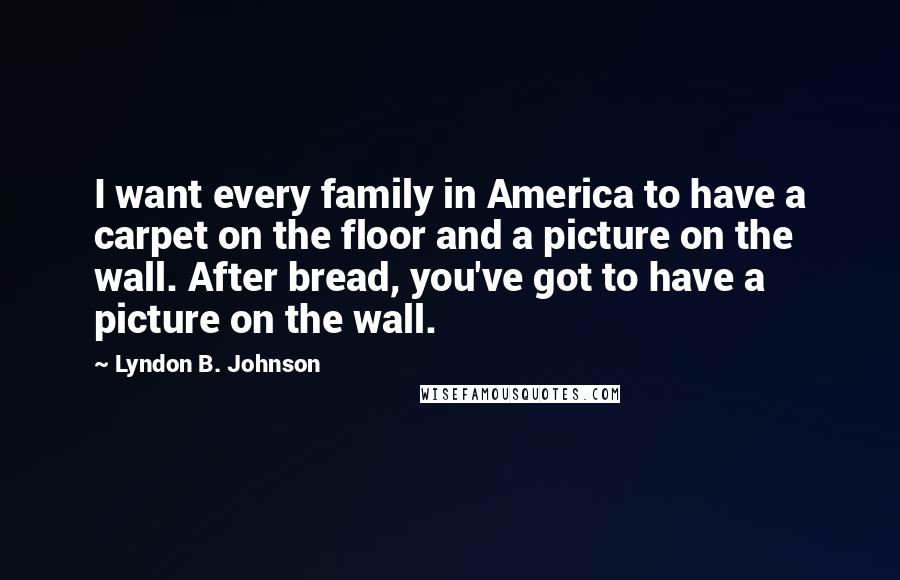 Lyndon B. Johnson Quotes: I want every family in America to have a carpet on the floor and a picture on the wall. After bread, you've got to have a picture on the wall.