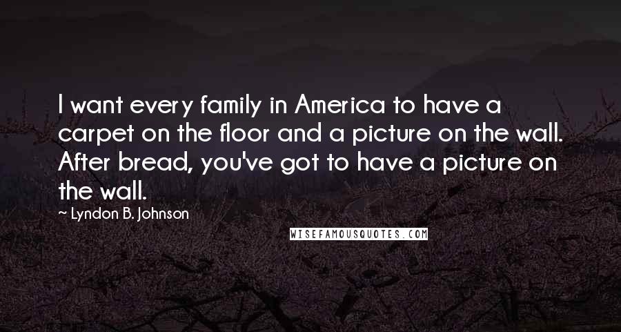 Lyndon B. Johnson Quotes: I want every family in America to have a carpet on the floor and a picture on the wall. After bread, you've got to have a picture on the wall.