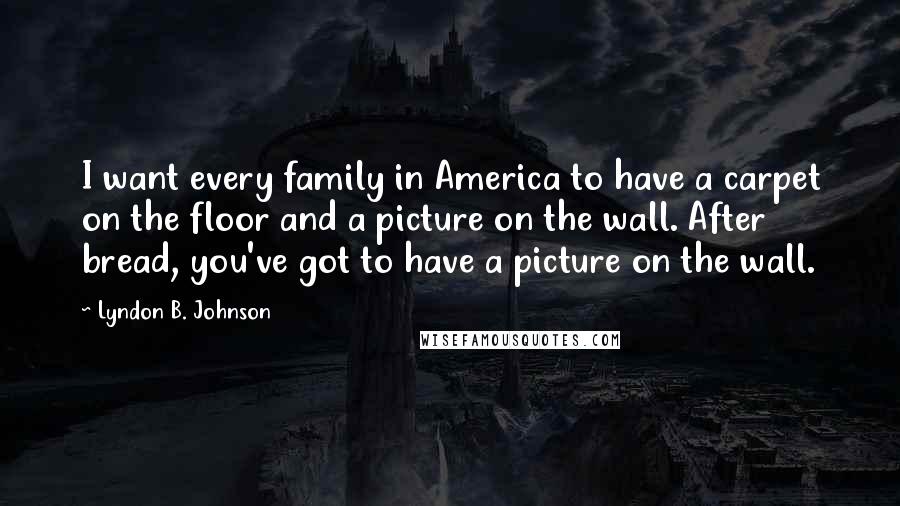 Lyndon B. Johnson Quotes: I want every family in America to have a carpet on the floor and a picture on the wall. After bread, you've got to have a picture on the wall.