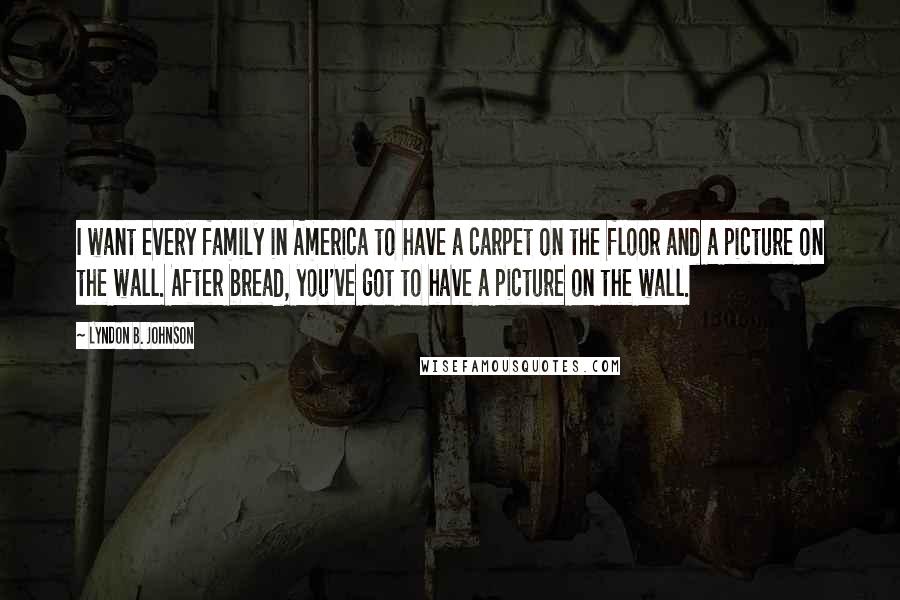 Lyndon B. Johnson Quotes: I want every family in America to have a carpet on the floor and a picture on the wall. After bread, you've got to have a picture on the wall.