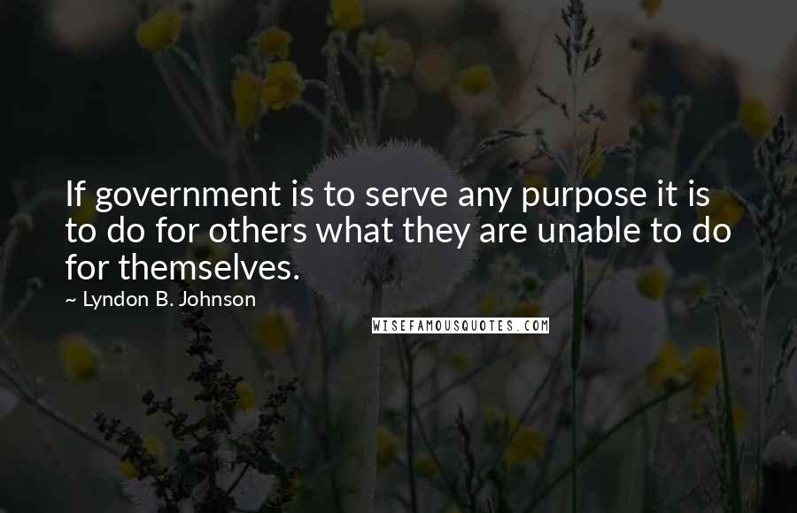 Lyndon B. Johnson Quotes: If government is to serve any purpose it is to do for others what they are unable to do for themselves.