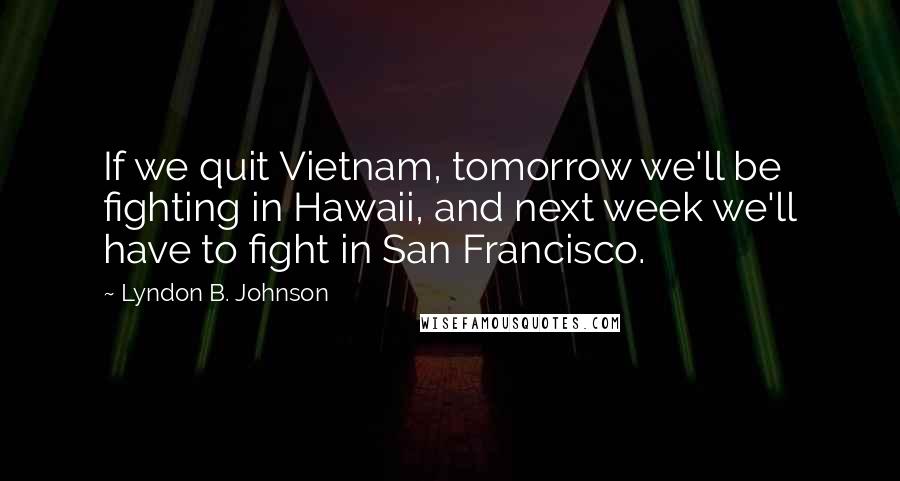 Lyndon B. Johnson Quotes: If we quit Vietnam, tomorrow we'll be fighting in Hawaii, and next week we'll have to fight in San Francisco.