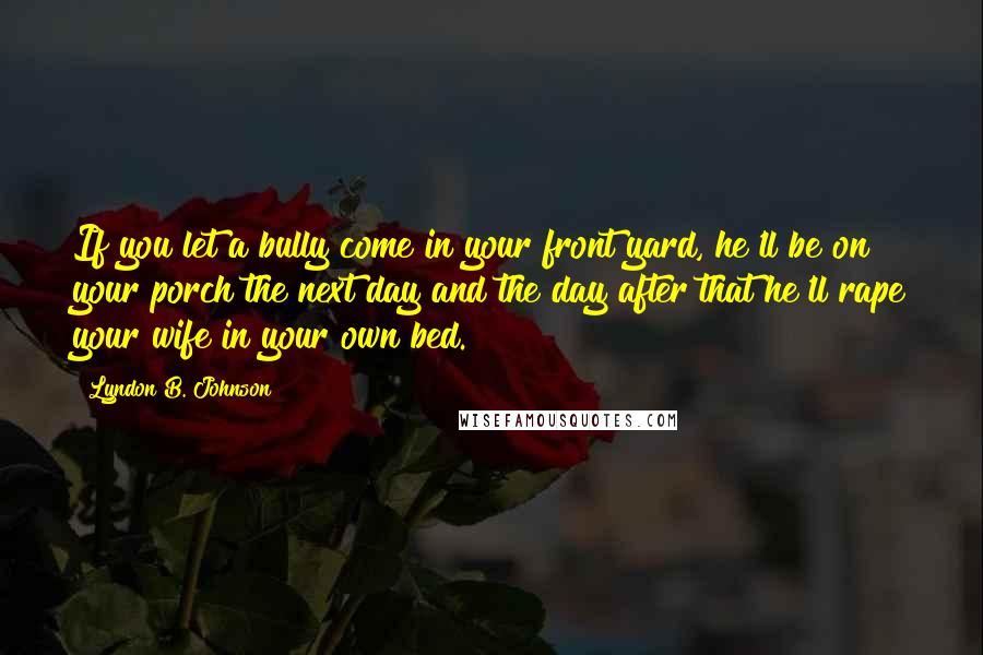 Lyndon B. Johnson Quotes: If you let a bully come in your front yard, he'll be on your porch the next day and the day after that he'll rape your wife in your own bed.