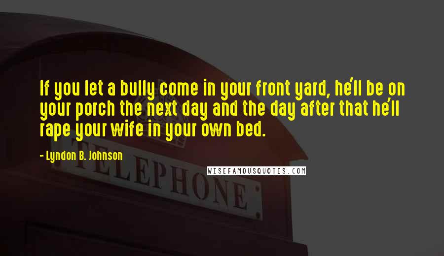 Lyndon B. Johnson Quotes: If you let a bully come in your front yard, he'll be on your porch the next day and the day after that he'll rape your wife in your own bed.