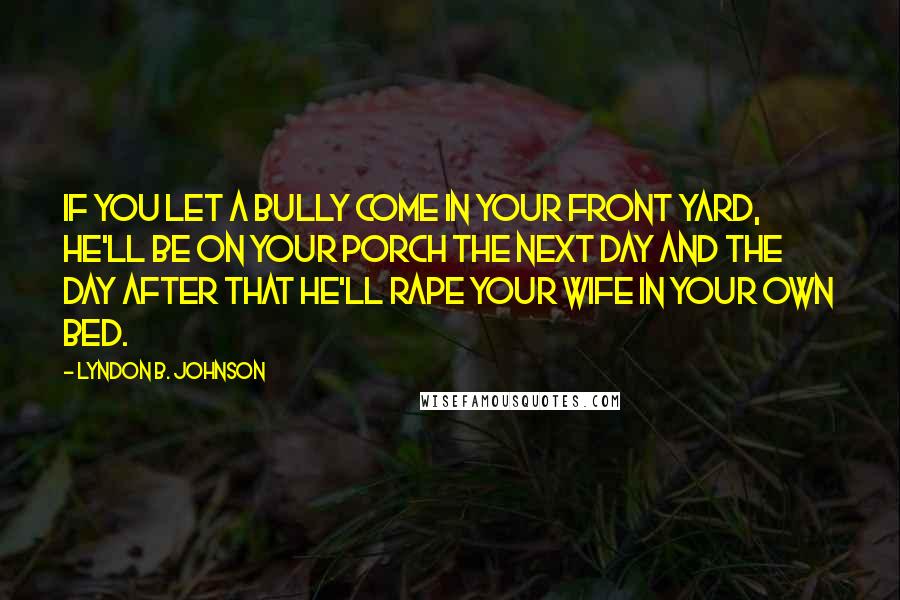 Lyndon B. Johnson Quotes: If you let a bully come in your front yard, he'll be on your porch the next day and the day after that he'll rape your wife in your own bed.