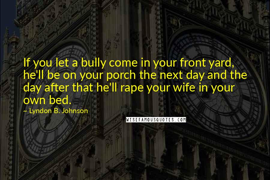 Lyndon B. Johnson Quotes: If you let a bully come in your front yard, he'll be on your porch the next day and the day after that he'll rape your wife in your own bed.