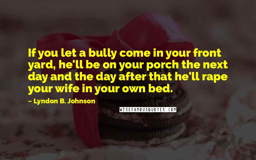 Lyndon B. Johnson Quotes: If you let a bully come in your front yard, he'll be on your porch the next day and the day after that he'll rape your wife in your own bed.