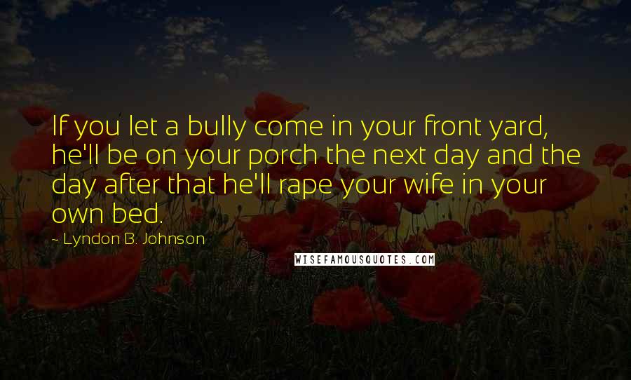 Lyndon B. Johnson Quotes: If you let a bully come in your front yard, he'll be on your porch the next day and the day after that he'll rape your wife in your own bed.