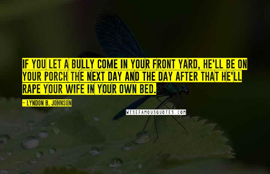 Lyndon B. Johnson Quotes: If you let a bully come in your front yard, he'll be on your porch the next day and the day after that he'll rape your wife in your own bed.