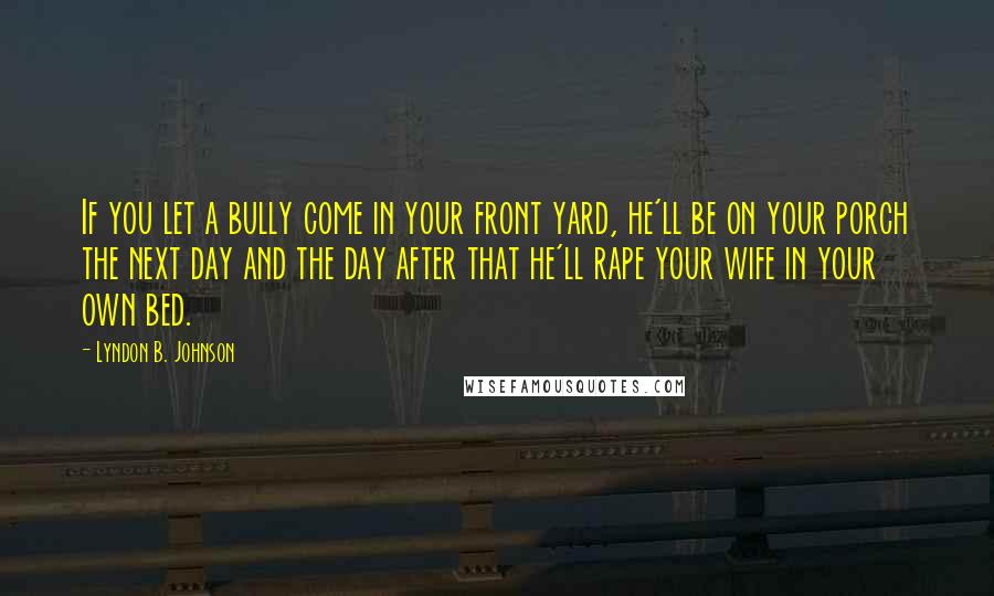 Lyndon B. Johnson Quotes: If you let a bully come in your front yard, he'll be on your porch the next day and the day after that he'll rape your wife in your own bed.