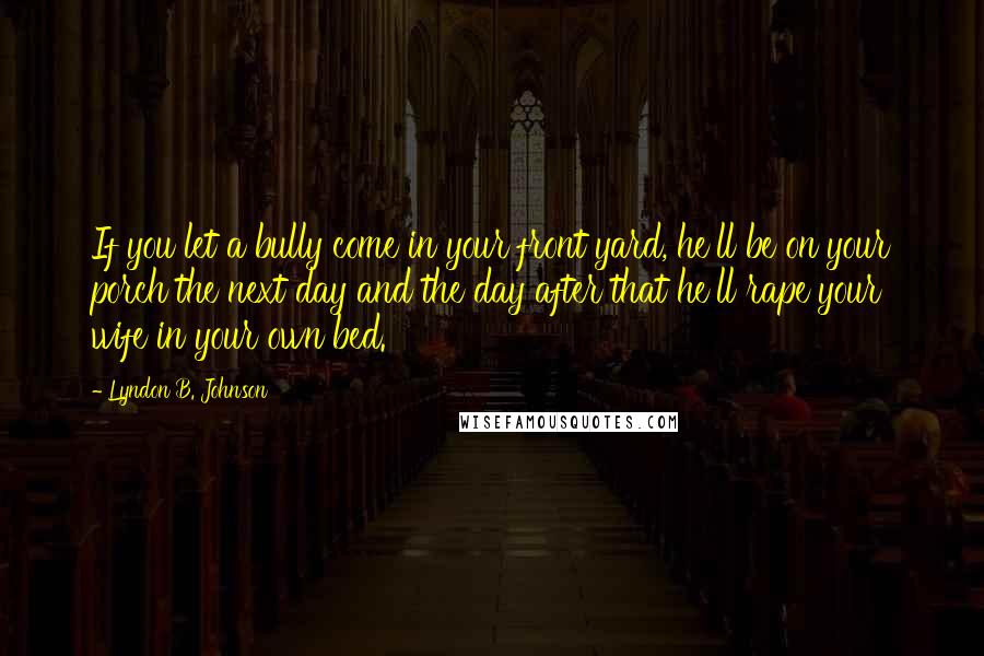 Lyndon B. Johnson Quotes: If you let a bully come in your front yard, he'll be on your porch the next day and the day after that he'll rape your wife in your own bed.