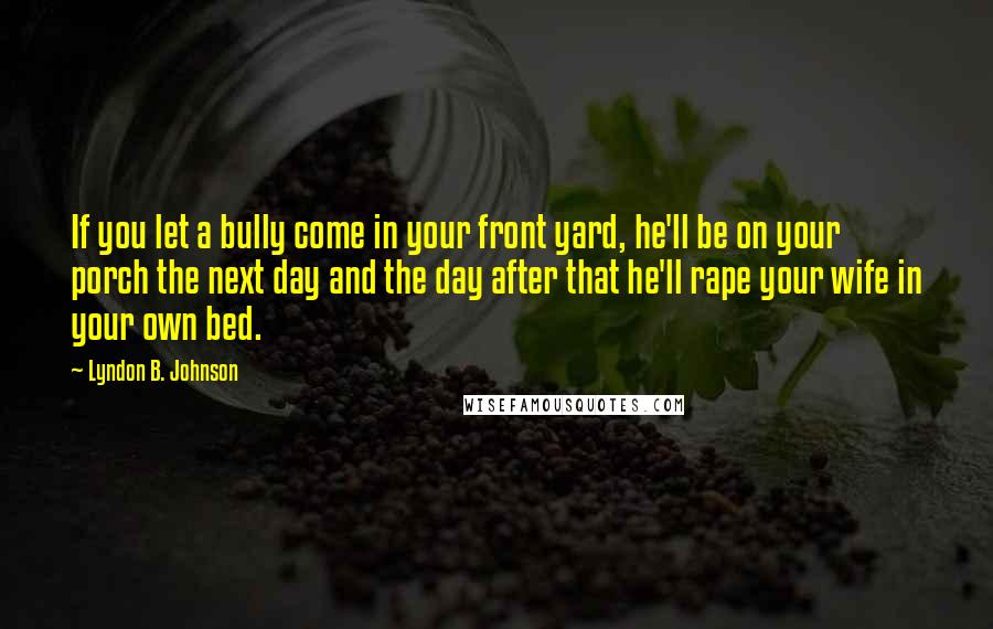 Lyndon B. Johnson Quotes: If you let a bully come in your front yard, he'll be on your porch the next day and the day after that he'll rape your wife in your own bed.