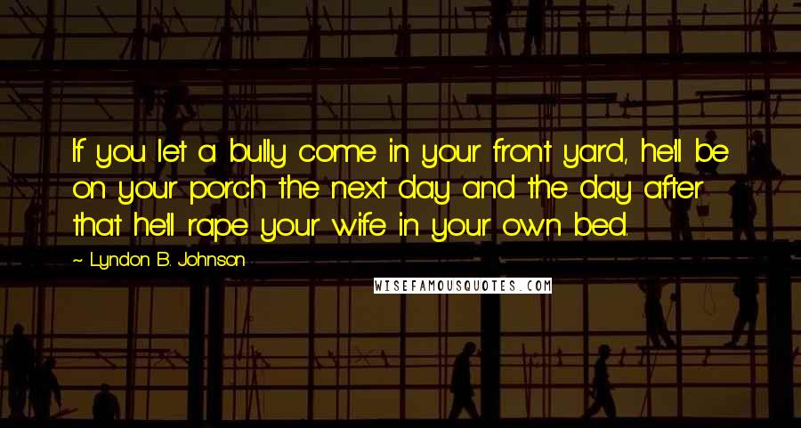 Lyndon B. Johnson Quotes: If you let a bully come in your front yard, he'll be on your porch the next day and the day after that he'll rape your wife in your own bed.