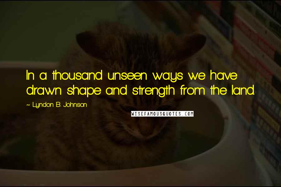 Lyndon B. Johnson Quotes: In a thousand unseen ways we have drawn shape and strength from the land.