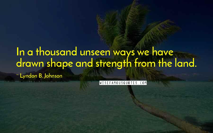 Lyndon B. Johnson Quotes: In a thousand unseen ways we have drawn shape and strength from the land.