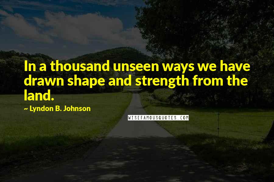 Lyndon B. Johnson Quotes: In a thousand unseen ways we have drawn shape and strength from the land.