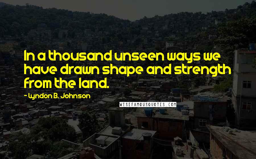 Lyndon B. Johnson Quotes: In a thousand unseen ways we have drawn shape and strength from the land.