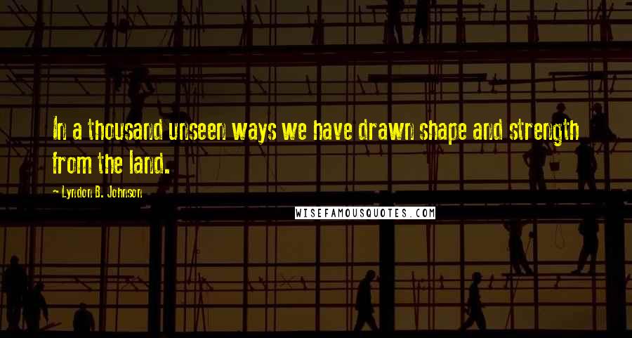 Lyndon B. Johnson Quotes: In a thousand unseen ways we have drawn shape and strength from the land.