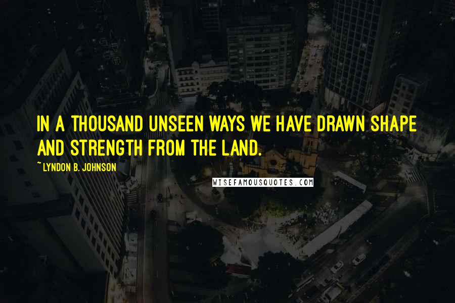 Lyndon B. Johnson Quotes: In a thousand unseen ways we have drawn shape and strength from the land.