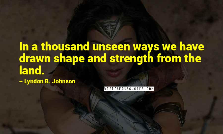 Lyndon B. Johnson Quotes: In a thousand unseen ways we have drawn shape and strength from the land.