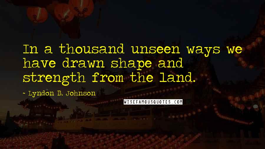 Lyndon B. Johnson Quotes: In a thousand unseen ways we have drawn shape and strength from the land.