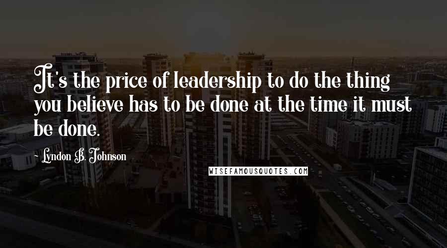 Lyndon B. Johnson Quotes: It's the price of leadership to do the thing you believe has to be done at the time it must be done.