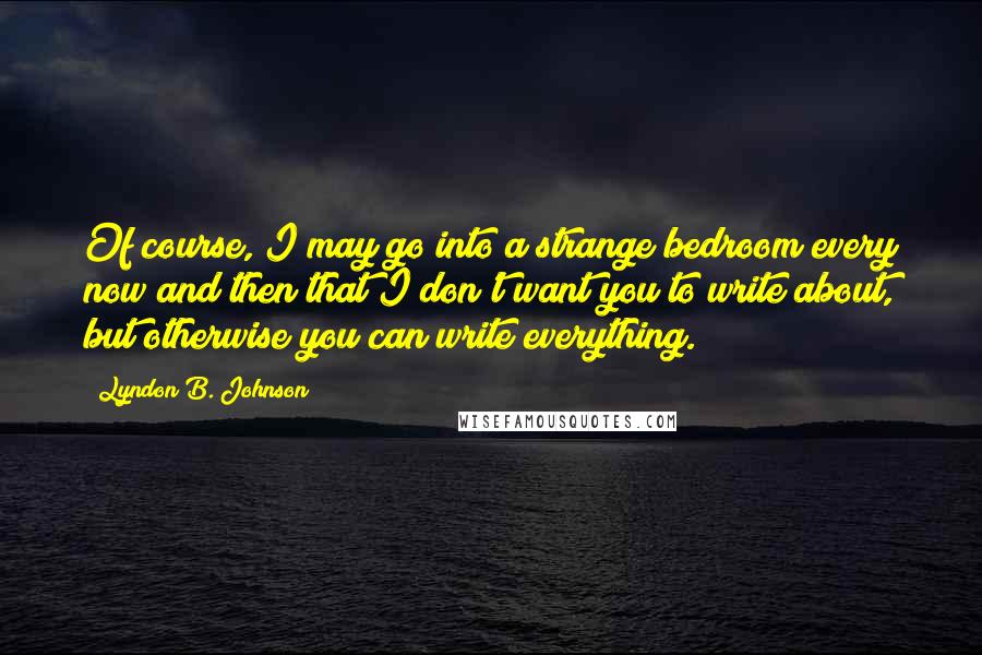 Lyndon B. Johnson Quotes: Of course, I may go into a strange bedroom every now and then that I don't want you to write about, but otherwise you can write everything.