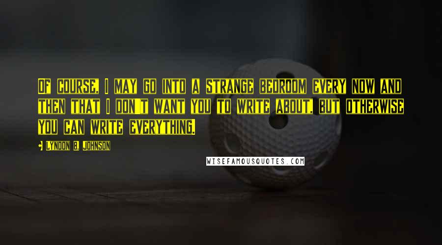 Lyndon B. Johnson Quotes: Of course, I may go into a strange bedroom every now and then that I don't want you to write about, but otherwise you can write everything.