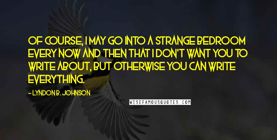 Lyndon B. Johnson Quotes: Of course, I may go into a strange bedroom every now and then that I don't want you to write about, but otherwise you can write everything.