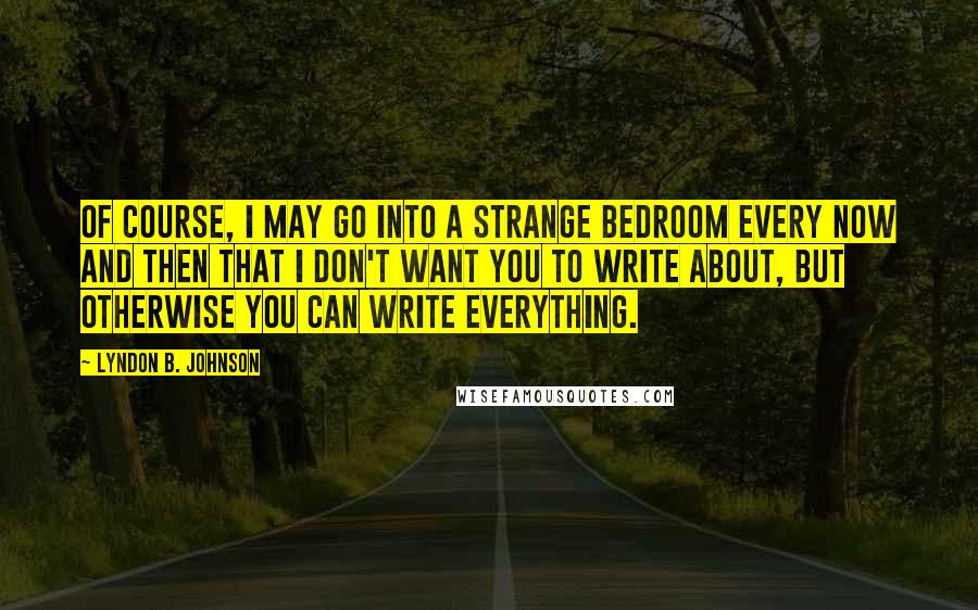 Lyndon B. Johnson Quotes: Of course, I may go into a strange bedroom every now and then that I don't want you to write about, but otherwise you can write everything.
