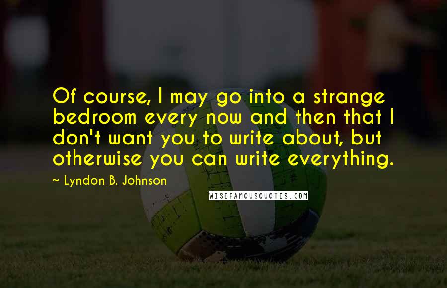 Lyndon B. Johnson Quotes: Of course, I may go into a strange bedroom every now and then that I don't want you to write about, but otherwise you can write everything.