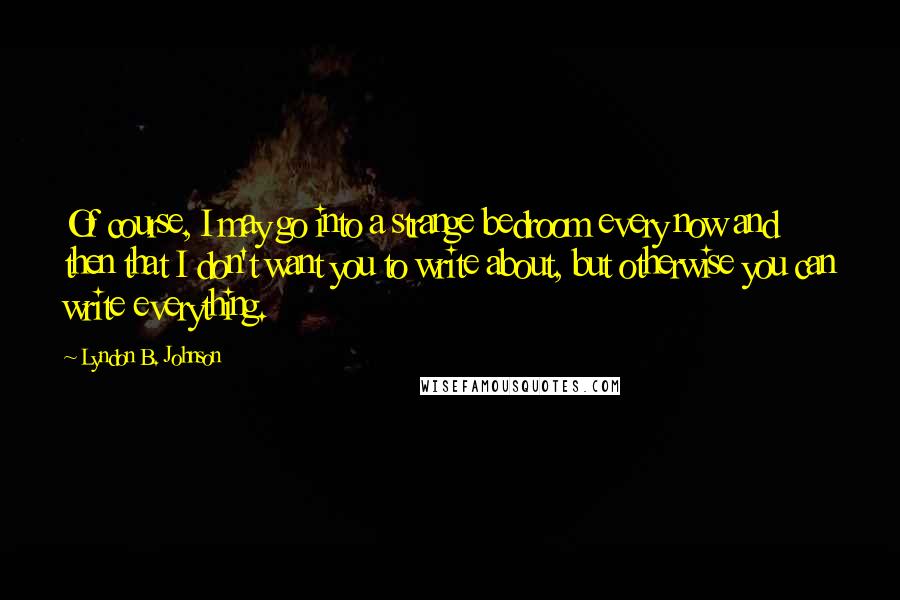 Lyndon B. Johnson Quotes: Of course, I may go into a strange bedroom every now and then that I don't want you to write about, but otherwise you can write everything.