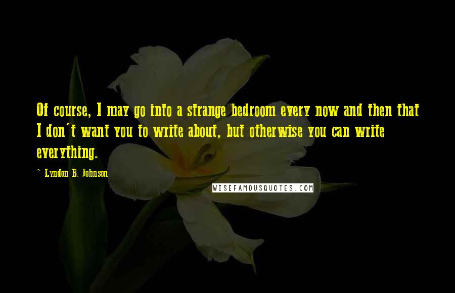 Lyndon B. Johnson Quotes: Of course, I may go into a strange bedroom every now and then that I don't want you to write about, but otherwise you can write everything.