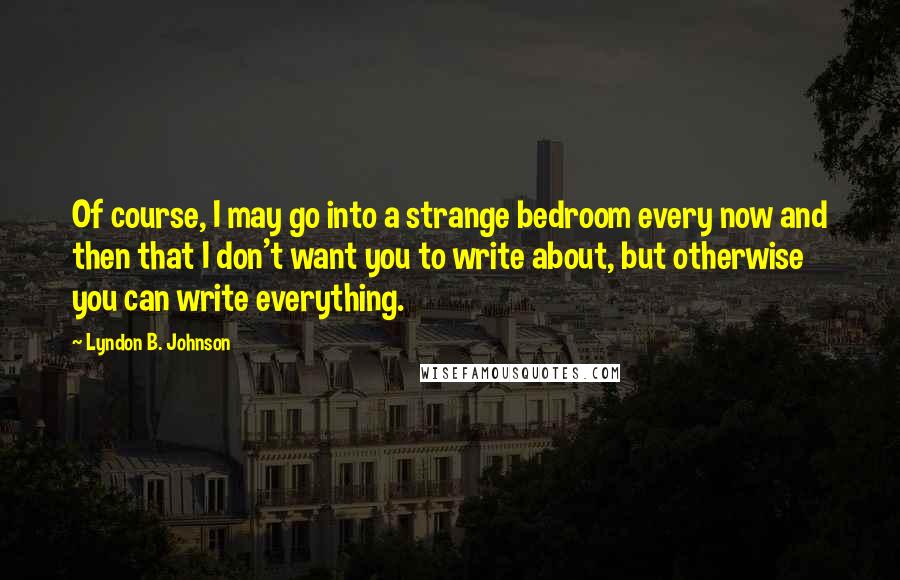 Lyndon B. Johnson Quotes: Of course, I may go into a strange bedroom every now and then that I don't want you to write about, but otherwise you can write everything.