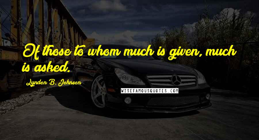 Lyndon B. Johnson Quotes: Of those to whom much is given, much is asked.