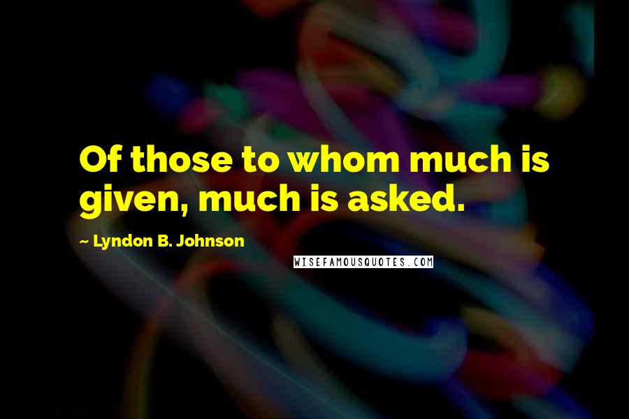 Lyndon B. Johnson Quotes: Of those to whom much is given, much is asked.