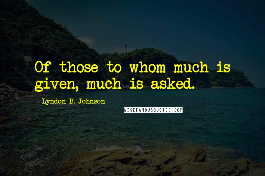 Lyndon B. Johnson Quotes: Of those to whom much is given, much is asked.