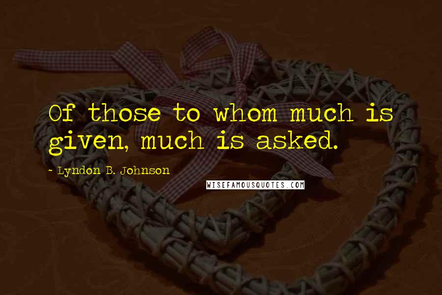 Lyndon B. Johnson Quotes: Of those to whom much is given, much is asked.