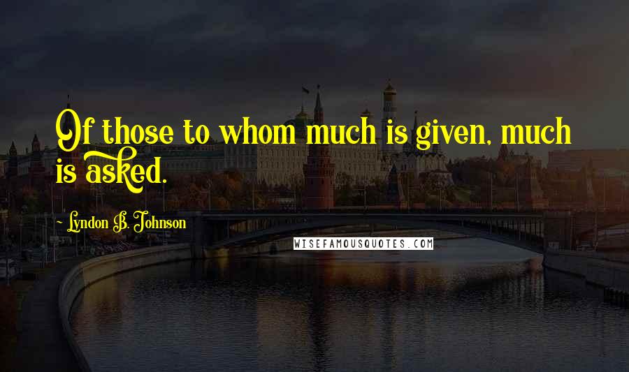 Lyndon B. Johnson Quotes: Of those to whom much is given, much is asked.