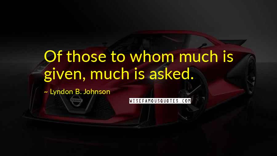 Lyndon B. Johnson Quotes: Of those to whom much is given, much is asked.