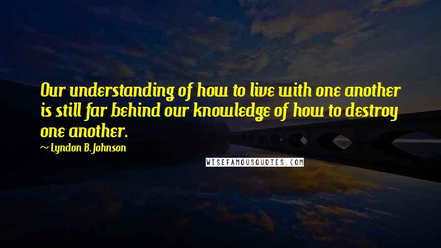 Lyndon B. Johnson Quotes: Our understanding of how to live with one another is still far behind our knowledge of how to destroy one another.